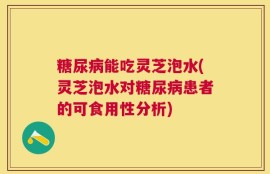 糖尿病能吃灵芝泡水(灵芝泡水对糖尿病患者的可食用性分析)