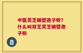中医灵芝破壁孢子粉？什么叫双芝灵芝破壁孢子粉
