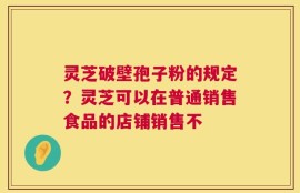 灵芝破壁孢子粉的规定？灵芝可以在普通销售食品的店铺销售不