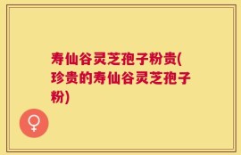 寿仙谷灵芝孢子粉贵(珍贵的寿仙谷灵芝孢子粉)