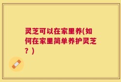 灵芝可以在家里养(如何在家里简单养护灵芝？)