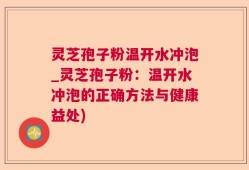灵芝孢子粉温开水冲泡_灵芝孢子粉：温开水冲泡的正确方法与健康益处)