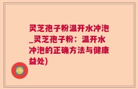 灵芝孢子粉温开水冲泡_灵芝孢子粉：温开水冲泡的正确方法与健康益处)