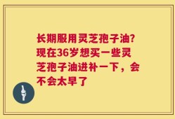 长期服用灵芝孢子油？现在36岁想买一些灵芝孢子油进补一下，会不会太早了