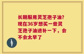 长期服用灵芝孢子油？现在36岁想买一些灵芝孢子油进补一下，会不会太早了