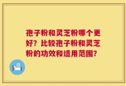 孢子粉和灵芝粉哪个更好？比较孢子粉和灵芝粉的功效和适用范围？