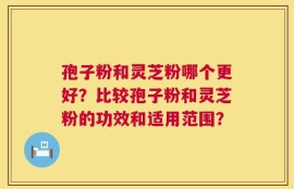 孢子粉和灵芝粉哪个更好？比较孢子粉和灵芝粉的功效和适用范围？