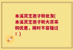 本溪灵芝孢子粉批发(本溪灵芝孢子粉大宗采购优惠，限时不容错过！)