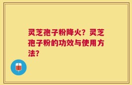 灵芝孢子粉降火？灵芝孢子粉的功效与使用方法？