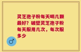 灵芝孢子粉每天喝几颗最好？破壁灵芝孢子粉每天服用几次，每次服多少