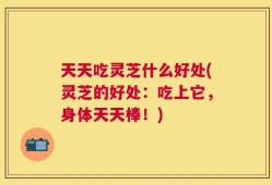 天天吃灵芝什么好处(灵芝的好处：吃上它，身体天天棒！)