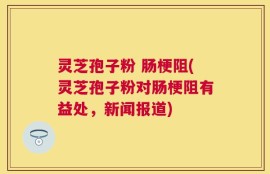 灵芝孢子粉 肠梗阻(灵芝孢子粉对肠梗阻有益处，新闻报道)