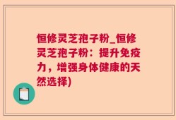 恒修灵芝孢子粉_恒修灵芝孢子粉：提升免疫力，增强身体健康的天然选择)