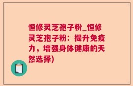 恒修灵芝孢子粉_恒修灵芝孢子粉：提升免疫力，增强身体健康的天然选择)