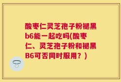酸枣仁灵芝孢子粉褪黑b6能一起吃吗(酸枣仁、灵芝孢子粉和褪黑B6可否同时服用？)