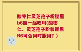 酸枣仁灵芝孢子粉褪黑b6能一起吃吗(酸枣仁、灵芝孢子粉和褪黑B6可否同时服用？)