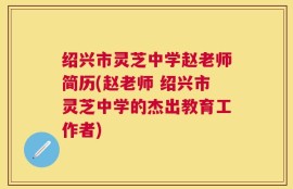 绍兴市灵芝中学赵老师简历(赵老师 绍兴市灵芝中学的杰出教育工作者)