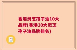香港灵芝孢子油10大品牌(香港10大灵芝孢子油品牌排名)