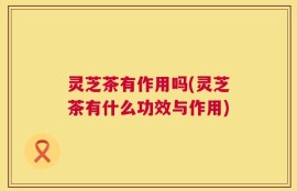 灵芝茶有作用吗(灵芝茶有什么功效与作用)