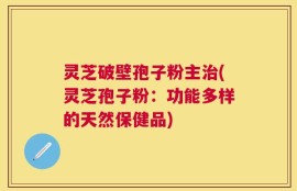 灵芝破壁孢子粉主治(灵芝孢子粉：功能多样的天然保健品)