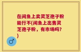 在闲鱼上卖灵芝孢子粉能行不(闲鱼上出售灵芝孢子粉，有市场吗？)