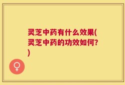 灵芝中药有什么效果(灵芝中药的功效如何？)