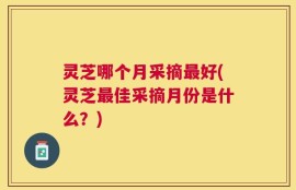 灵芝哪个月采摘最好(灵芝最佳采摘月份是什么？)