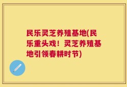 民乐灵芝养殖基地(民乐重头戏！灵芝养殖基地引领春耕时节)