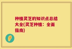 种植灵芝的知识点总结大全(灵芝种植：全面指南)