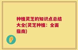 种植灵芝的知识点总结大全(灵芝种植：全面指南)