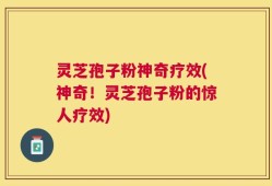 灵芝孢子粉神奇疗效(神奇！灵芝孢子粉的惊人疗效)