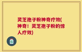 灵芝孢子粉神奇疗效(神奇！灵芝孢子粉的惊人疗效)