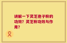 讲解一下灵芝孢子粉的功效？灵芝粉功效与作用？