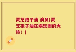灵芝孢子油 演员(灵芝孢子油在娱乐圈的大热！)