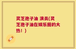 灵芝孢子油 演员(灵芝孢子油在娱乐圈的大热！)