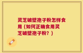 灵芝破壁孢子粉怎样食用 (如何正确食用灵芝破壁孢子粉？)