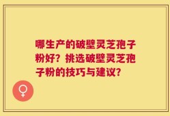 哪生产的破壁灵芝孢子粉好？挑选破壁灵芝孢子粉的技巧与建议？