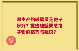 哪生产的破壁灵芝孢子粉好？挑选破壁灵芝孢子粉的技巧与建议？