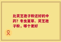 比灵芝孢子粉还好的中药？冬虫夏草、灵芝孢子粉，哪个更好