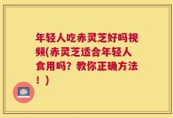 年轻人吃赤灵芝好吗视频(赤灵芝适合年轻人食用吗？教你正确方法！)