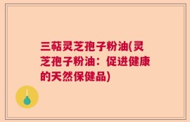三萜灵芝孢子粉油(灵芝孢子粉油：促进健康的天然保健品)