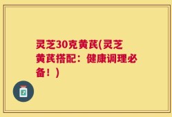 灵芝30克黄芪(灵芝黄芪搭配：健康调理必备！)
