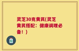 灵芝30克黄芪(灵芝黄芪搭配：健康调理必备！)