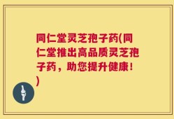 同仁堂灵芝孢子药(同仁堂推出高品质灵芝孢子药，助您提升健康！)