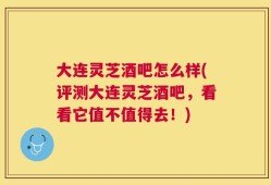 大连灵芝酒吧怎么样(评测大连灵芝酒吧，看看它值不值得去！)