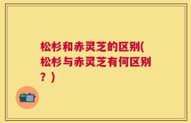 松杉和赤灵芝的区别(松杉与赤灵芝有何区别？)