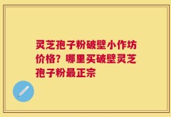 灵芝孢子粉破壁小作坊价格？哪里买破壁灵芝孢子粉最正宗