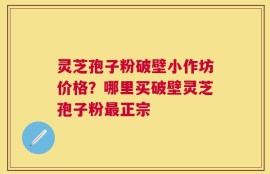 灵芝孢子粉破壁小作坊价格？哪里买破壁灵芝孢子粉最正宗