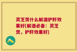 灵芝煲什么解酒护肝效果好(解酒必备：灵芝煲，护肝效果好)