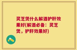 灵芝煲什么解酒护肝效果好(解酒必备：灵芝煲，护肝效果好)